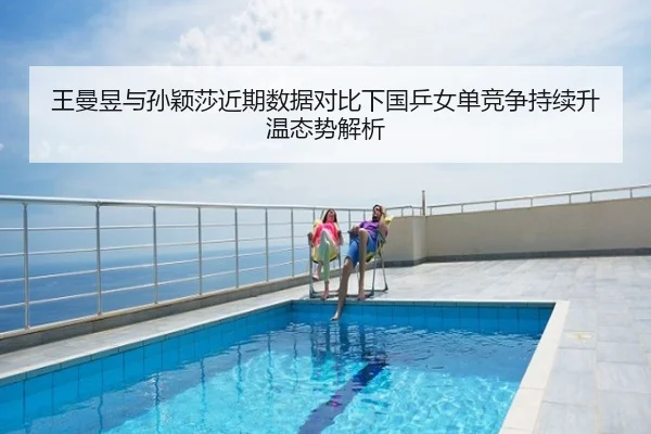 王曼昱与孙颖莎近期数据对比下国乒女单竞争持续升温态势解析