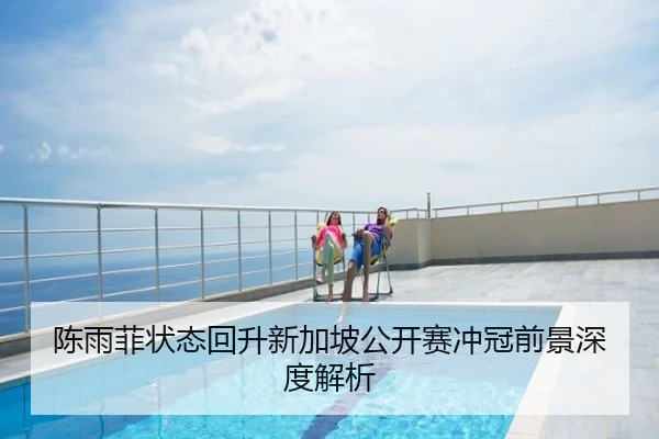 陈雨菲状态回升新加坡公开赛冲冠前景深度解析