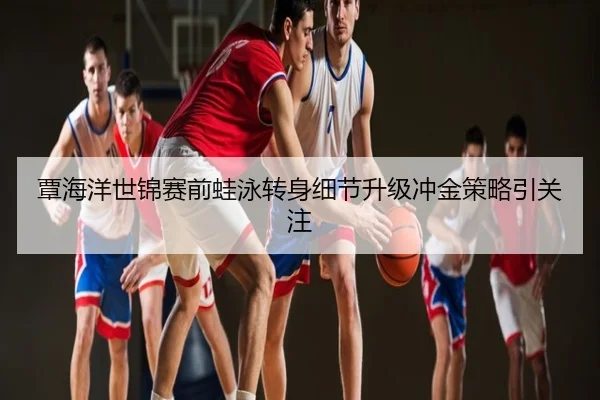 覃海洋世锦赛前蛙泳转身细节升级冲金策略引关注