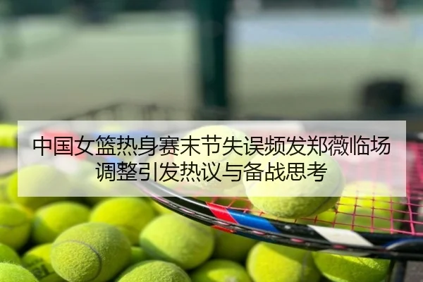 中国女篮热身赛末节失误频发郑薇临场调整引发热议与备战思考