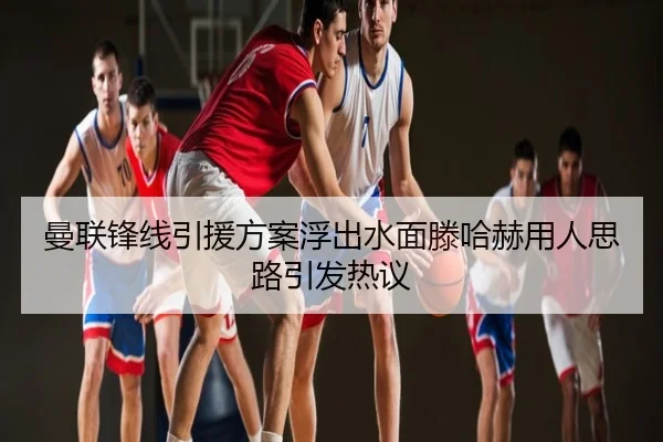曼联锋线引援方案浮出水面滕哈赫用人思路引发热议