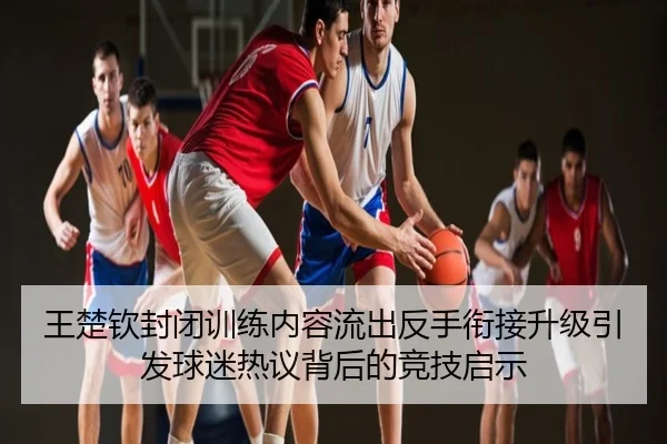 王楚钦封闭训练内容流出反手衔接升级引发球迷热议背后的竞技启示