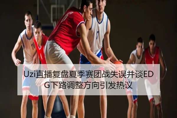 Uzi直播复盘夏季赛团战失误并谈EDG下路调整方向引发热议